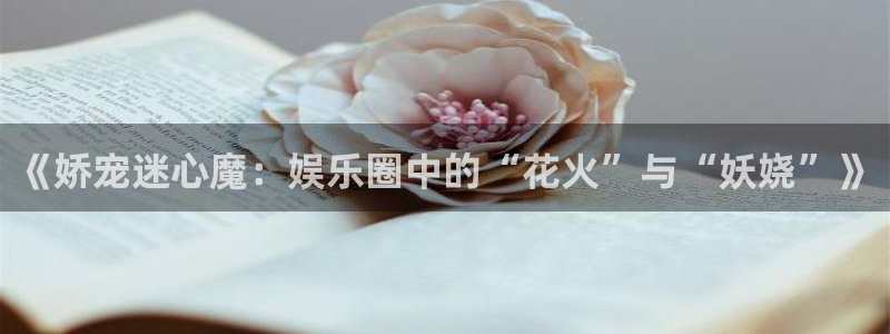 极悦直播最新版tv版本下载：《娇宠迷心魔：娱乐圈中的“花火”与“妖娆”》